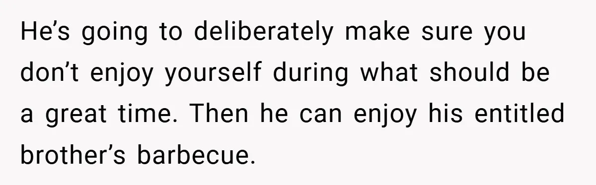 He’s going to deliberately make sure you don’t enjoy yourself during what should be a great time. Then he can enjoy his entitled brother’s barbecue.