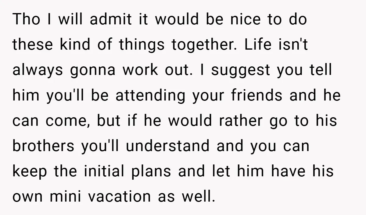 Tho I will admit it would be nice to do these kind of things together. Life isn't always gonna work out. I suggest you tell him you'll be attending your...