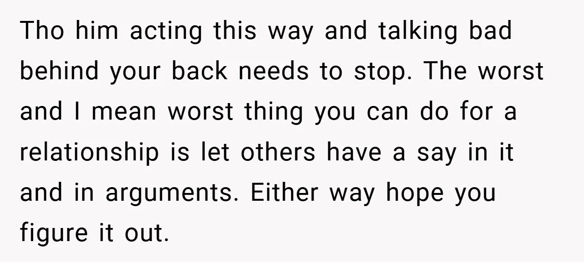 Tho him acting this way and talking bad behind your back needs to stop. The worst and I mean worst thing you can do for a relationship is let others...
