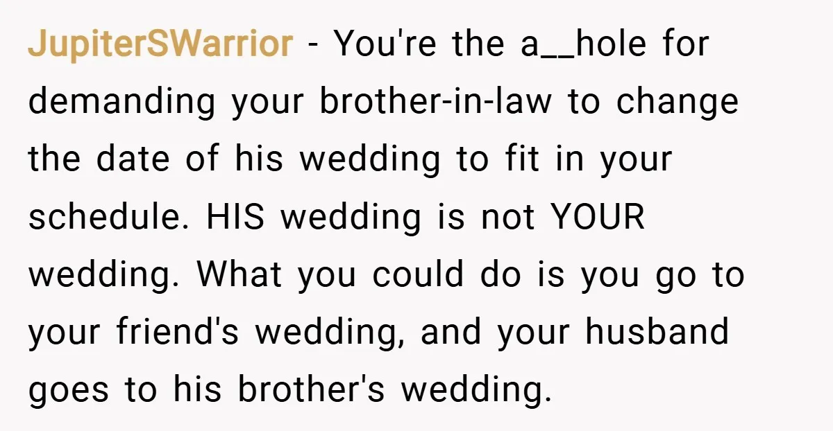 JupiterSWarrior − You're the a__hole for demanding your brother-in-law to change the date of his wedding to fit in your schedule. HIS wedding is not YOUR wedding. What you could...