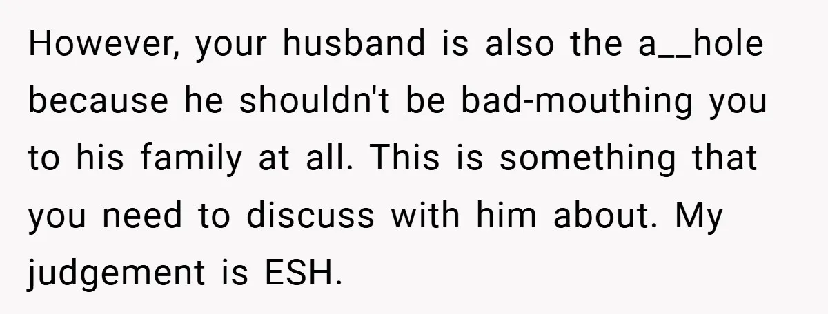 However, your husband is also the a__hole because he shouldn't be bad-mouthing you to his family at all. This is something that you need to discuss with him about. My...