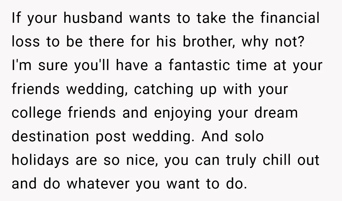 If your husband wants to take the financial loss to be there for his brother, why not? I'm sure you'll have a fantastic time at your friends wedding, catching up...