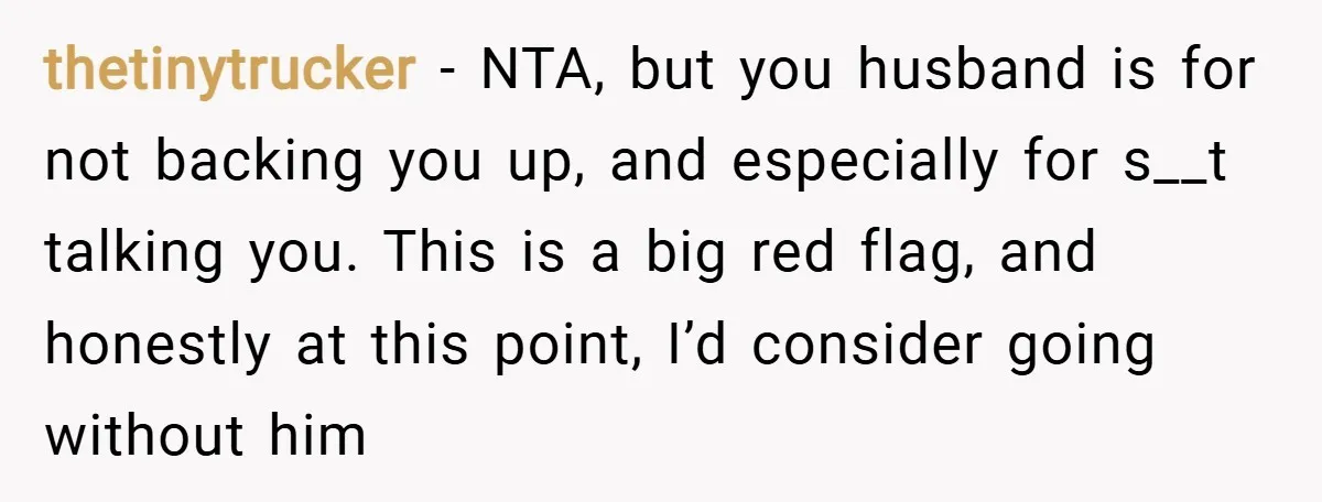 thetinytrucker − NTA, but you husband is for not backing you up, and especially for s__t talking you. This is a big red flag, and honestly at this point, I’d...