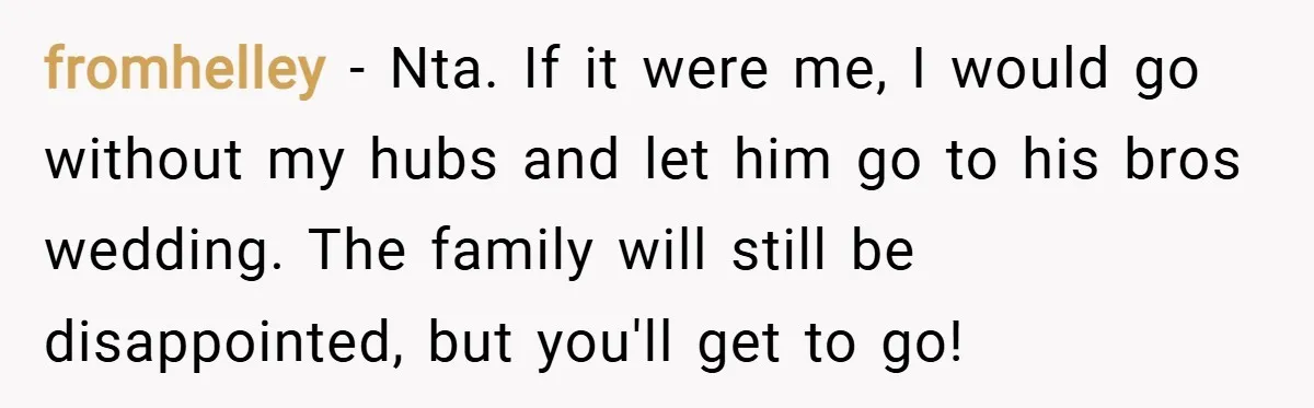 fromhelley − Nta. If it were me, I would go without my hubs and let him go to his bros wedding. The family will still be disappointed, but you'll get...