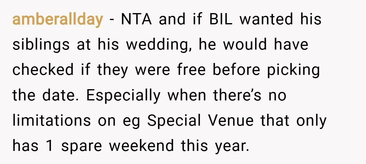 amberallday − NTA and if BIL wanted his siblings at his wedding, he would have checked if they were free before picking the date. Especially when there’s no limitations on...