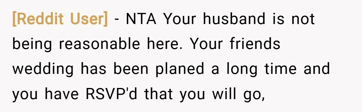 [Reddit User] − NTA Your husband is not being reasonable here. Your friends wedding has been planed a long time and you have RSVP'd that you will go,