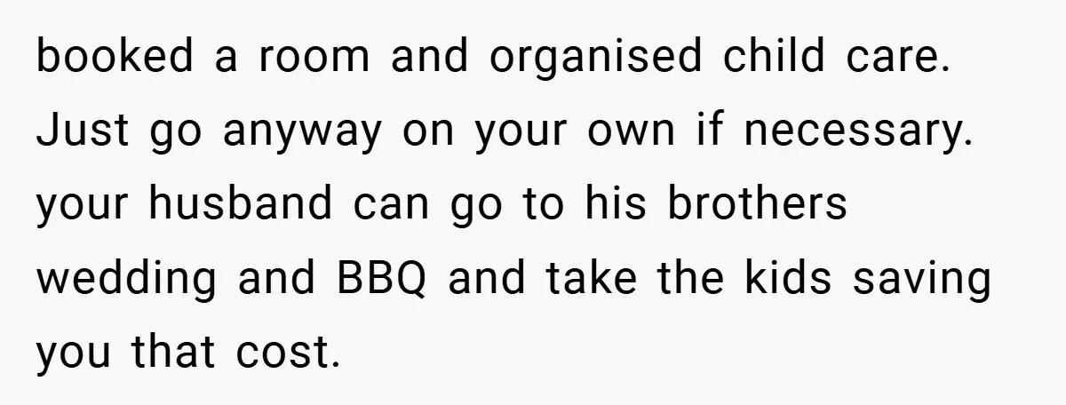 booked a room and organised child care. Just go anyway on your own if necessary. your husband can go to his brothers wedding and BBQ and take the kids saving...