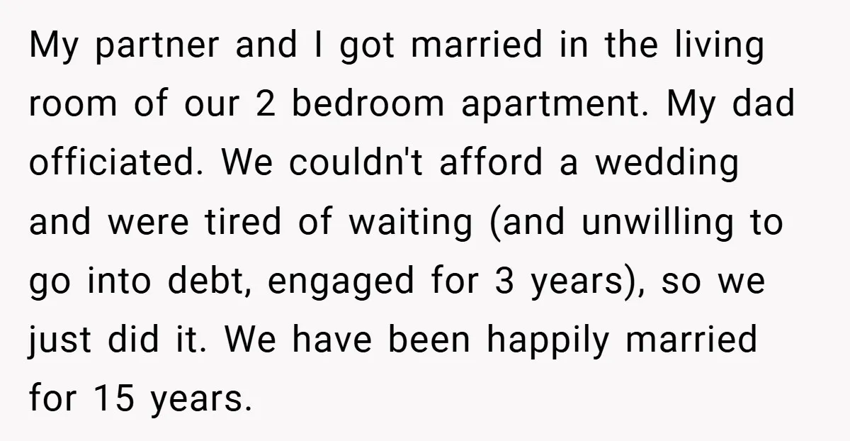 My partner and I got married in the living room of our 2 bedroom apartment. My dad officiated. We couldn't afford a wedding and were tired of waiting (and unwilling...