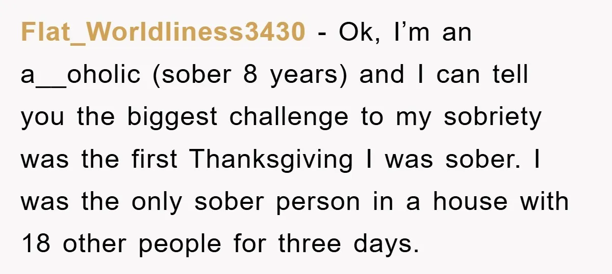 Flat_Worldliness3430 − Ok, I’m an a__oholic (sober 8 years) and I can tell you the biggest challenge to my sobriety was the first Thanksgiving I was sober. I was the...