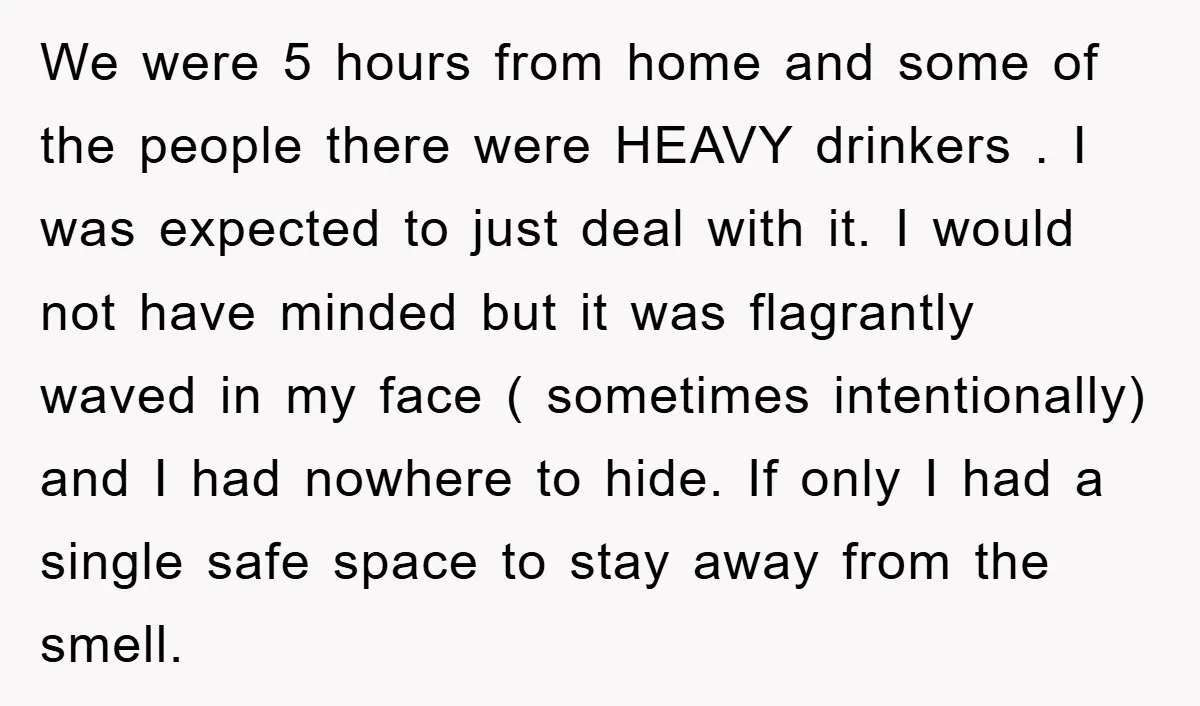 We were 5 hours from home and some of the people there were HEAVY drinkers . I was expected to just deal with it. I would not have minded but...