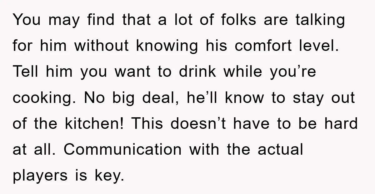 You may find that a lot of folks are talking for him without knowing his comfort level. Tell him you want to drink while you’re cooking. No big deal, he’ll...