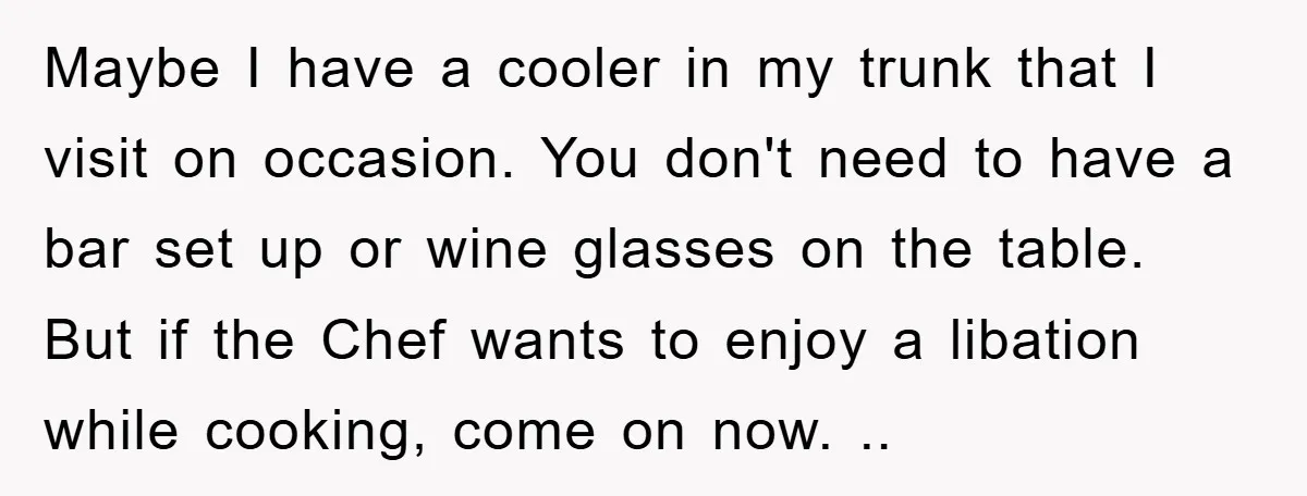 Maybe I have a cooler in my trunk that I visit on occasion. You don't need to have a bar set up or wine glasses on the table. But if...