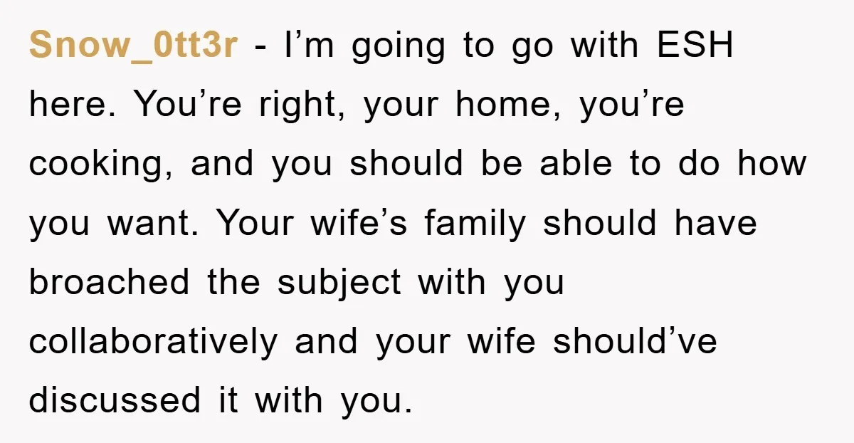 Snow_0tt3r − I’m going to go with ESH here. You’re right, your home, you’re cooking, and you should be able to do how you want. Your wife’s family should have...