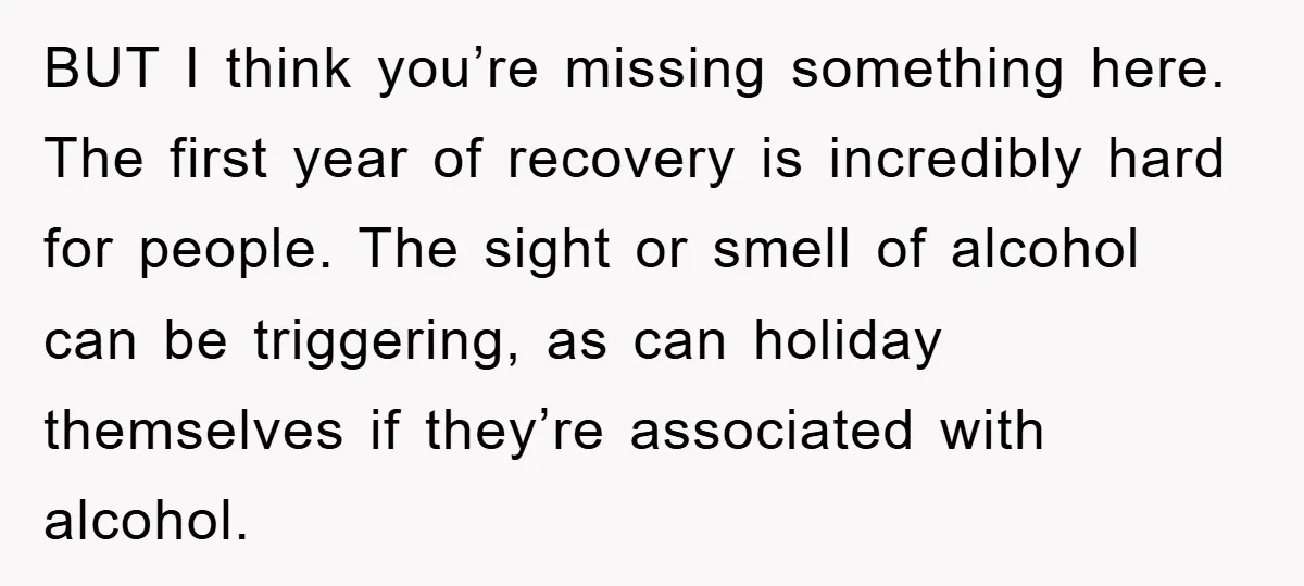 BUT I think you’re missing something here. The first year of recovery is incredibly hard for people. The sight or smell of alcohol can be triggering, as can holiday themselves...
