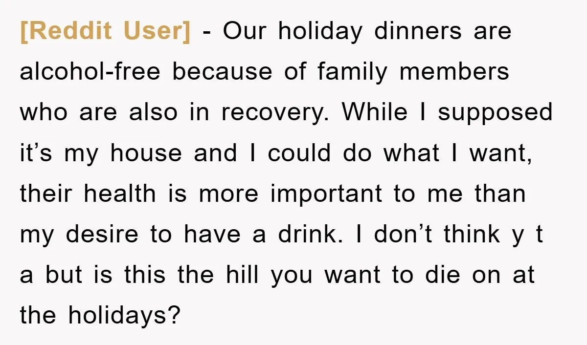 [Reddit User] − Our holiday dinners are alcohol-free because of family members who are also in recovery. While I supposed it’s my house and I could do what I want,...