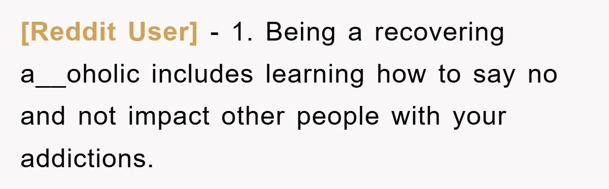 [Reddit User] − 1. Being a recovering a__oholic includes learning how to say no and not impact other people with your addictions.