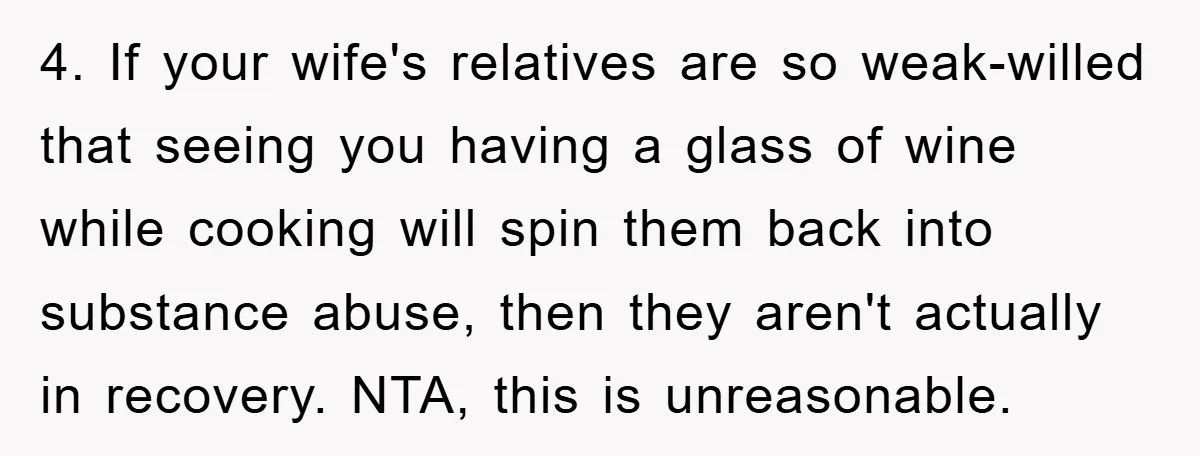 4. If your wife's relatives are so weak-willed that seeing you having a glass of wine while cooking will spin them back into substance abuse, then they aren't actually in...