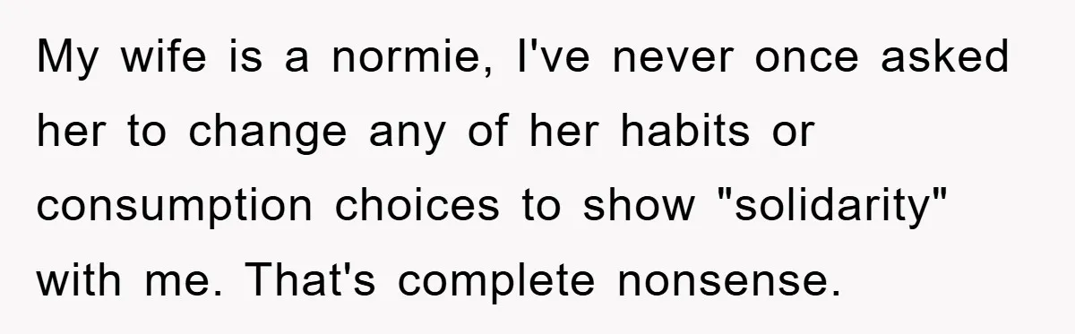My wife is a normie, I've never once asked her to change any of her habits or consumption choices to show "solidarity" with me. That's complete nonsense.