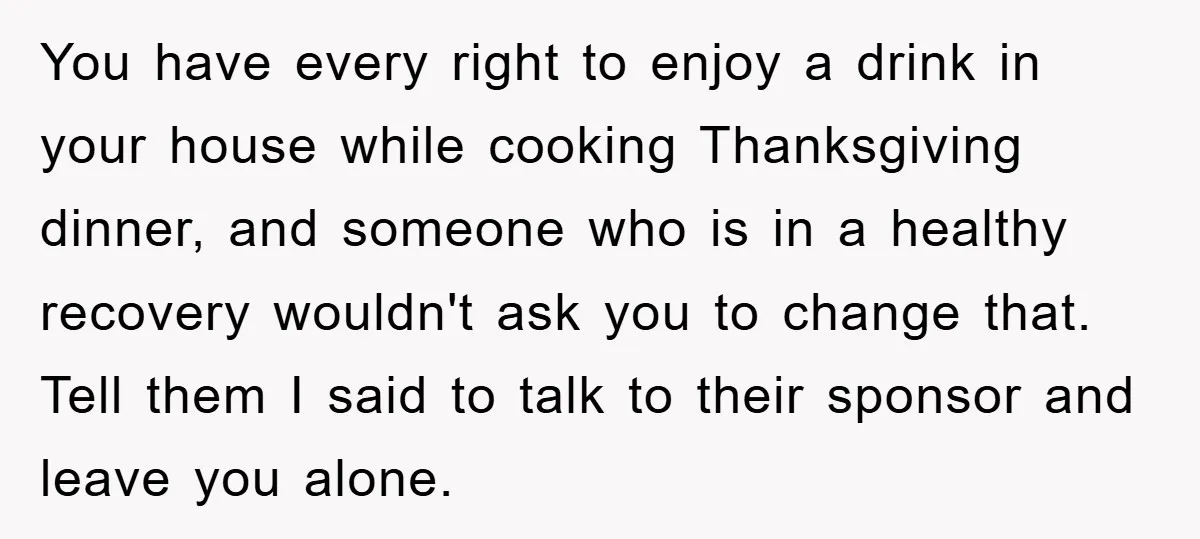 You have every right to enjoy a drink in your house while cooking Thanksgiving dinner, and someone who is in a healthy recovery wouldn't ask you to change that. Tell...