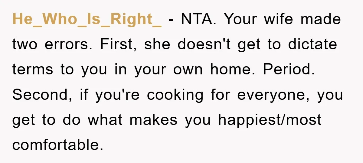 He_Who_Is_Right_ − NTA. Your wife made two errors. First, she doesn't get to dictate terms to you in your own home. Period. Second, if you're cooking for everyone, you get...
