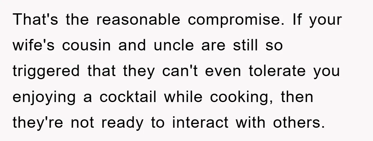 That's the reasonable compromise. If your wife's cousin and uncle are still so triggered that they can't even tolerate you enjoying a cocktail while cooking, then they're not ready to...