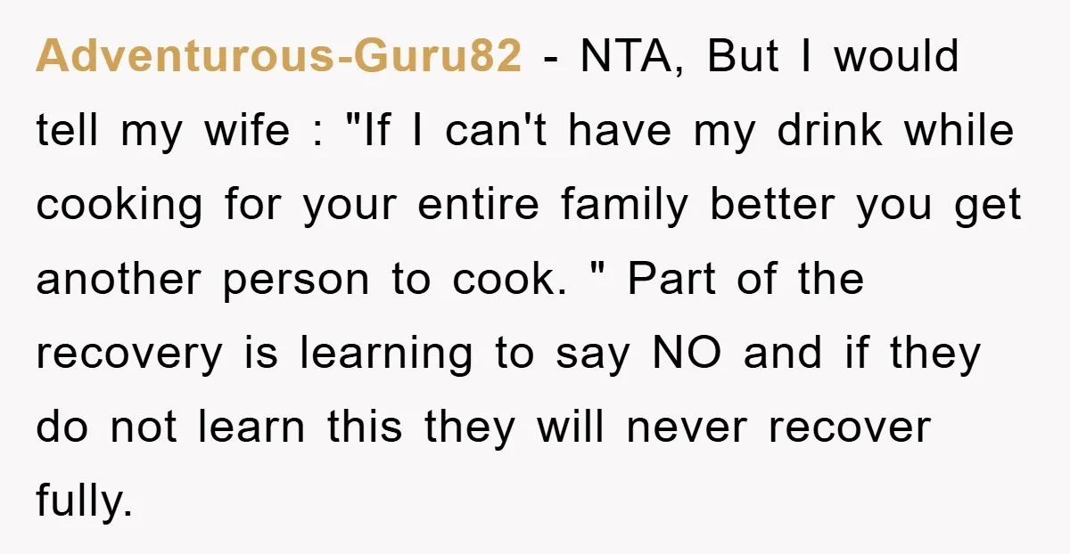 Adventurous-Guru82 − NTA, But I would tell my wife : "If I can't have my drink while cooking for your entire family better you get another person to cook. "...