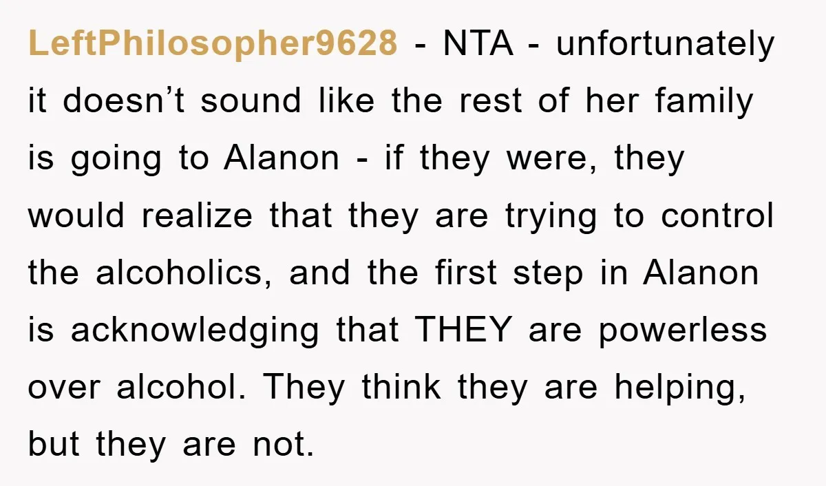 LeftPhilosopher9628 − NTA - unfortunately it doesn’t sound like the rest of her family is going to Alanon - if they were, they would realize that they are trying to...