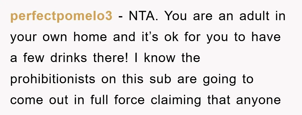 perfectpomelo3 − NTA. You are an adult in your own home and it’s ok for you to have a few drinks there! I know the prohibitionists on this sub are...