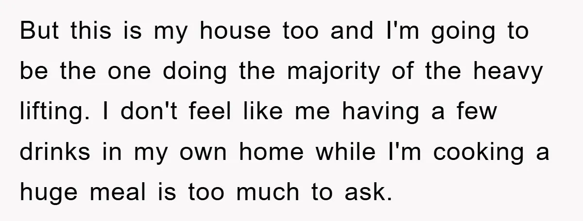 But this is my house too and I'm going to be the one doing the majority of the heavy lifting. I don't feel like me having a few drinks in...