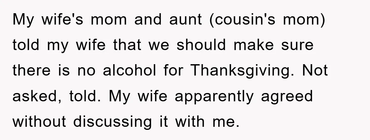 My wife's mom and aunt (cousin's mom) told my wife that we should make sure there is no alcohol for Thanksgiving. Not asked, told. My wife apparently agreed without discussing...