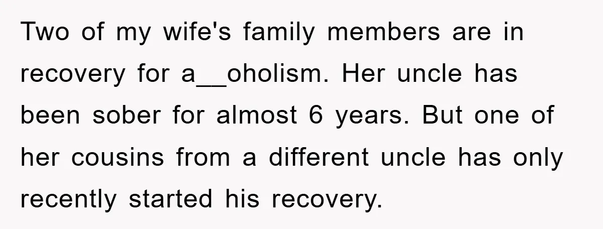 Two of my wife's family members are in recovery for a__oholism. Her uncle has been sober for almost 6 years. But one of her cousins from a different uncle has...