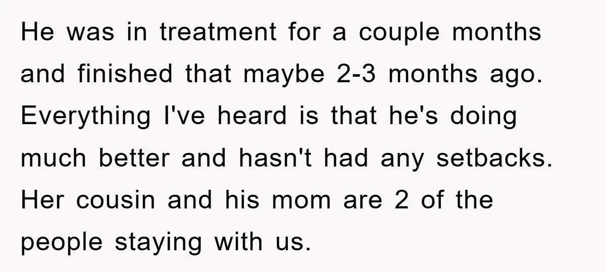 He was in treatment for a couple months and finished that maybe 2-3 months ago. Everything I've heard is that he's doing much better and hasn't had any setbacks. Her...