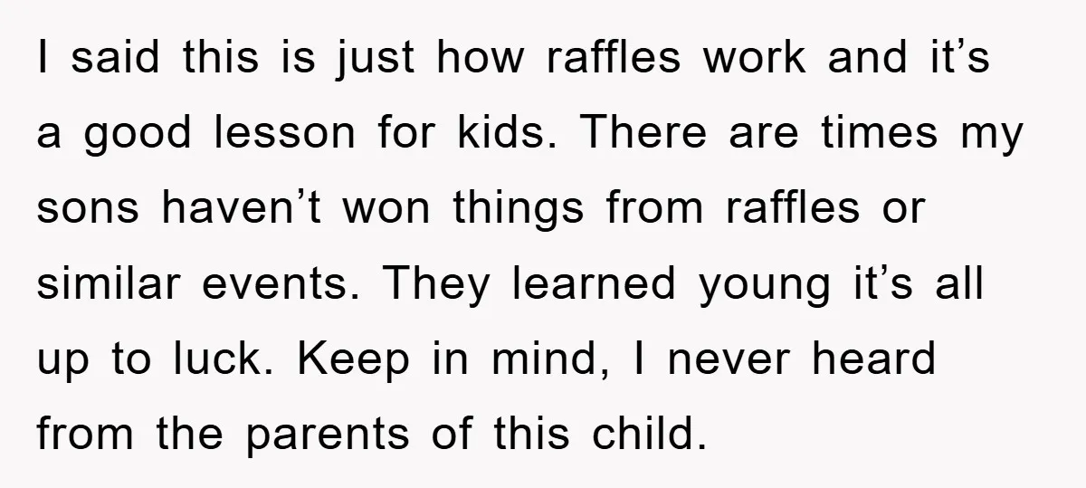 I said this is just how raffles work and it’s a good lesson for kids. There are times my sons haven’t won things from raffles or similar events. They learned...