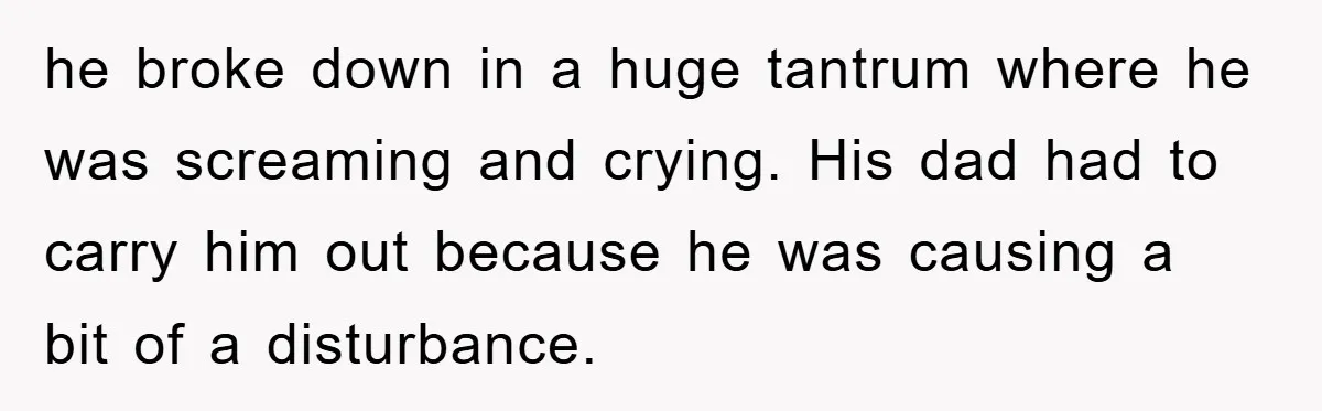 he broke down in a huge tantrum where he was screaming and crying. His dad had to carry him out because he was causing a bit of a disturbance.