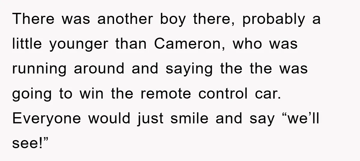 There was another boy there, probably a little younger than Cameron, who was running around and saying the the was going to win the remote control car. Everyone would just...