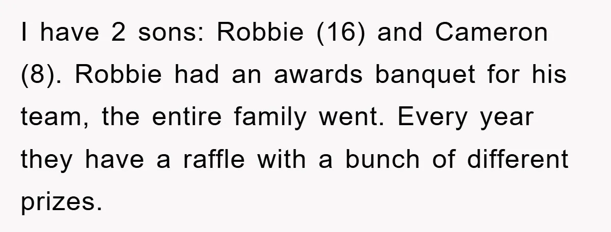 I have 2 sons: Robbie (16) and Cameron (8). Robbie had an awards banquet for his team, the entire family went. Every year they have a raffle with a bunch...