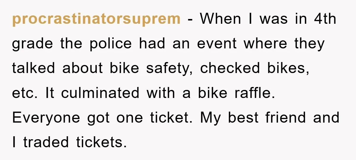 procrastinatorsuprem − When I was in 4th grade the police had an event where they talked about bike safety, checked bikes, etc. It culminated with a bike raffle. Everyone got...