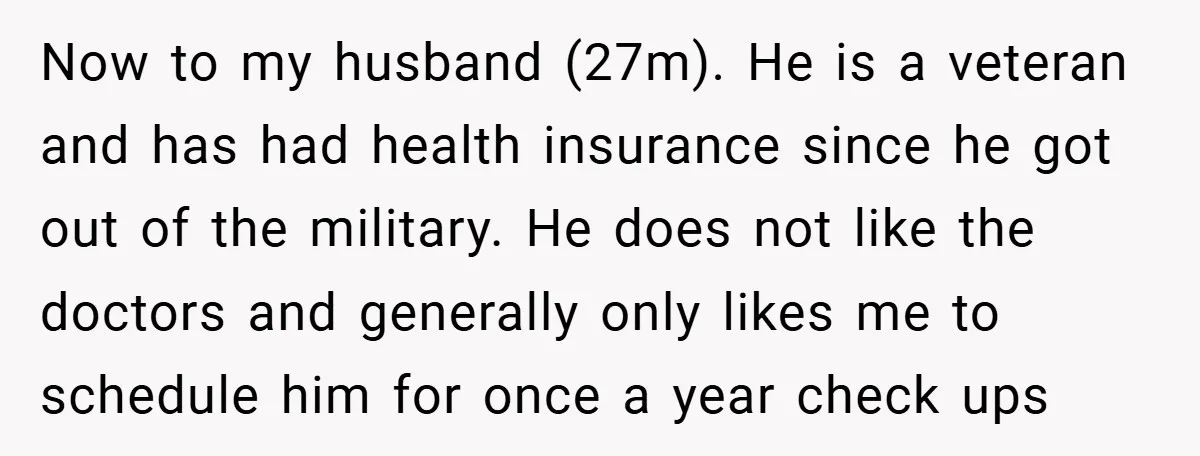 Now to my husband (27m). He is a veteran and has had health insurance since he got out of the military. He does not like the doctors and generally only...