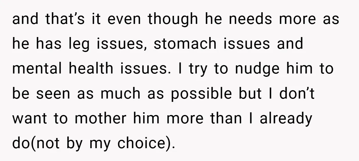 and that’s it even though he needs more as he has leg issues, stomach issues and mental health issues. I try to nudge him to be seen as much as...