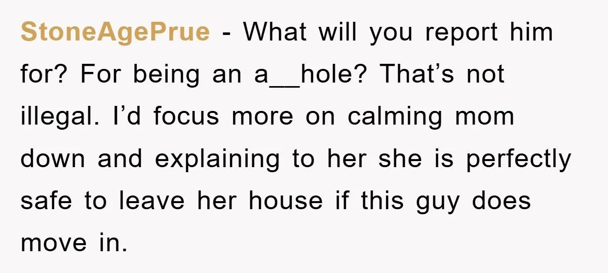StoneAgePrue − What will you report him for? For being an a__hole? That’s not illegal. I’d focus more on calming mom down and explaining to her she is perfectly safe...