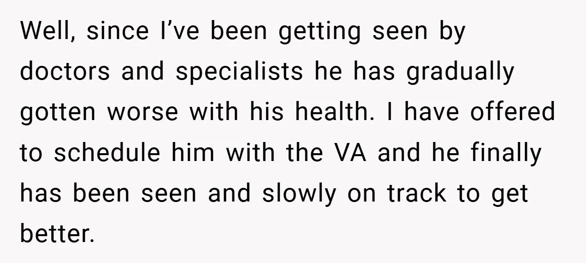 Well, since I’ve been getting seen by doctors and specialists he has gradually gotten worse with his health. I have offered to schedule him with the VA and he finally...