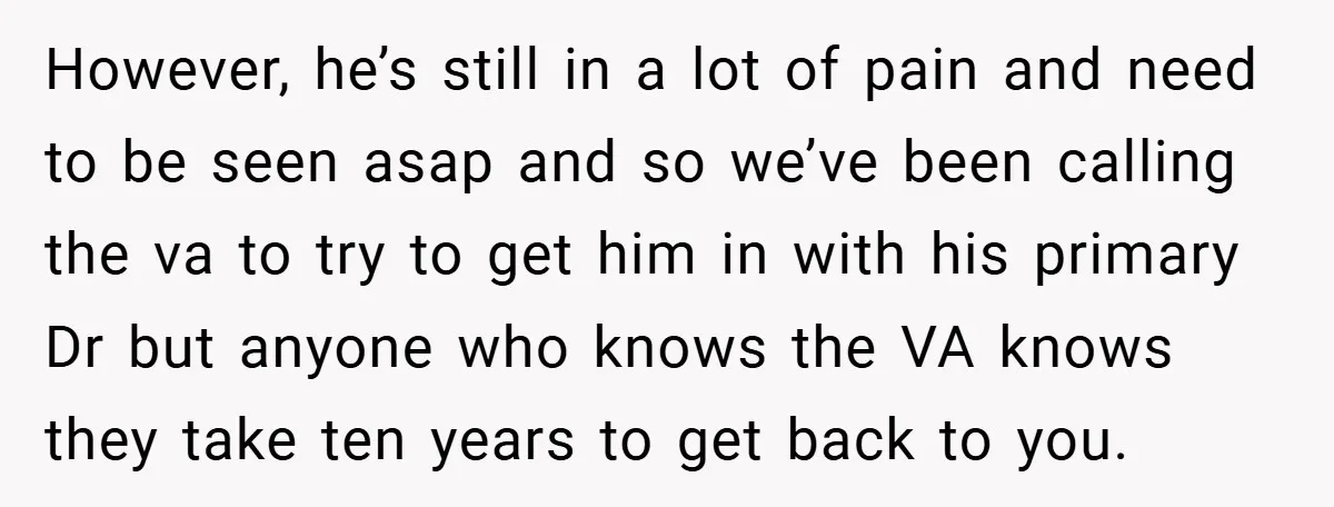 However, he’s still in a lot of pain and need to be seen asap and so we’ve been calling the va to try to get him in with his primary...