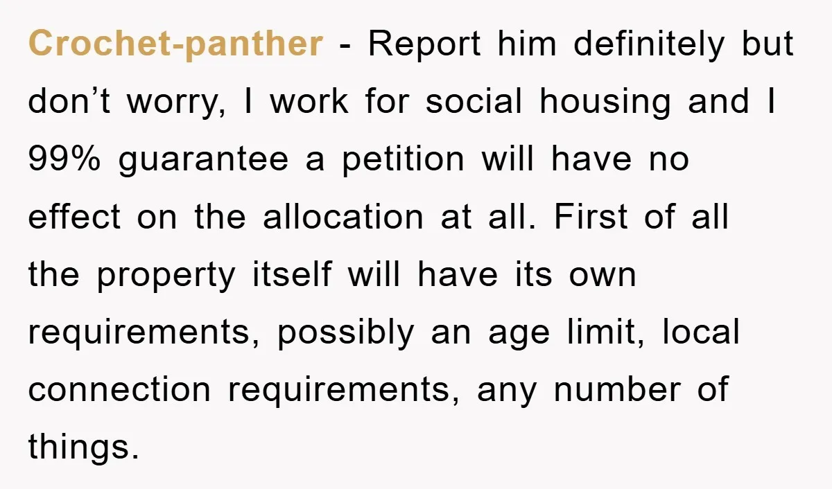 Crochet-panther − Report him definitely but don’t worry, I work for social housing and I 99% guarantee a petition will have no effect on the allocation at all. First of...