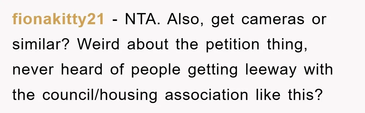 fionakitty21 − NTA. Also, get cameras or similar? Weird about the petition thing, never heard of people getting leeway with the council/housing association like this?