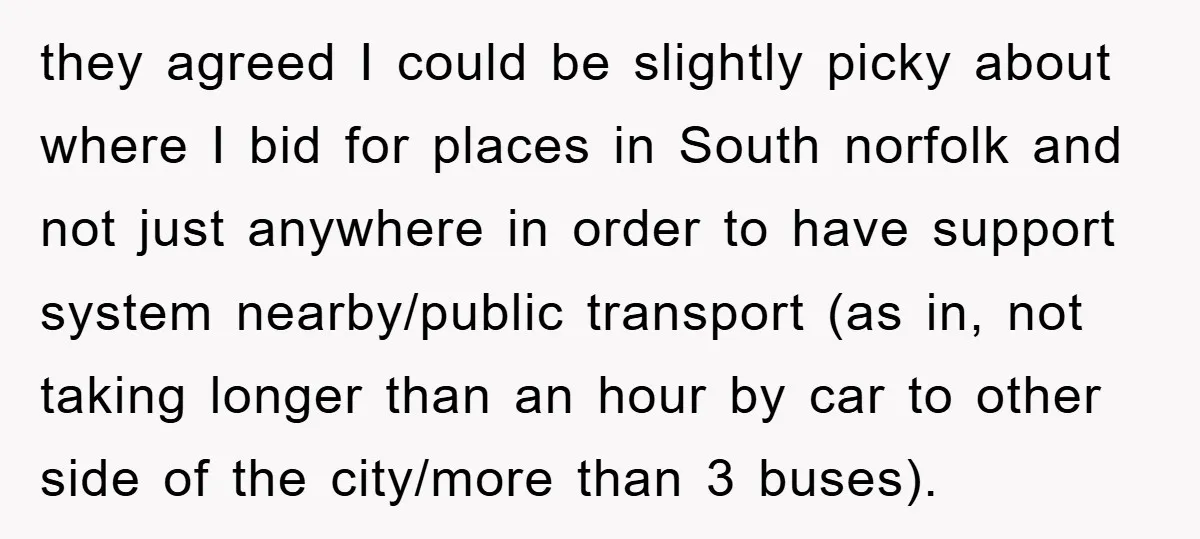 they agreed I could be slightly picky about where I bid for places in South norfolk and not just anywhere in order to have support system nearby/public transport (as in,...