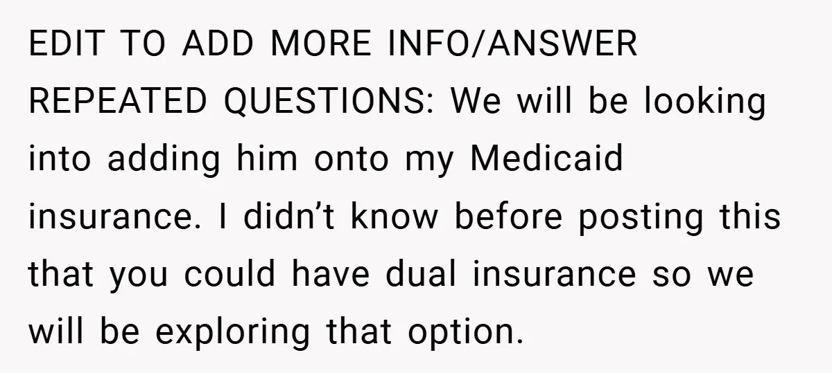 EDIT TO ADD MORE INFO/ANSWER REPEATED QUESTIONS: We will be looking into adding him onto my Medicaid insurance. I didn’t know before posting this that you could have dual insurance...