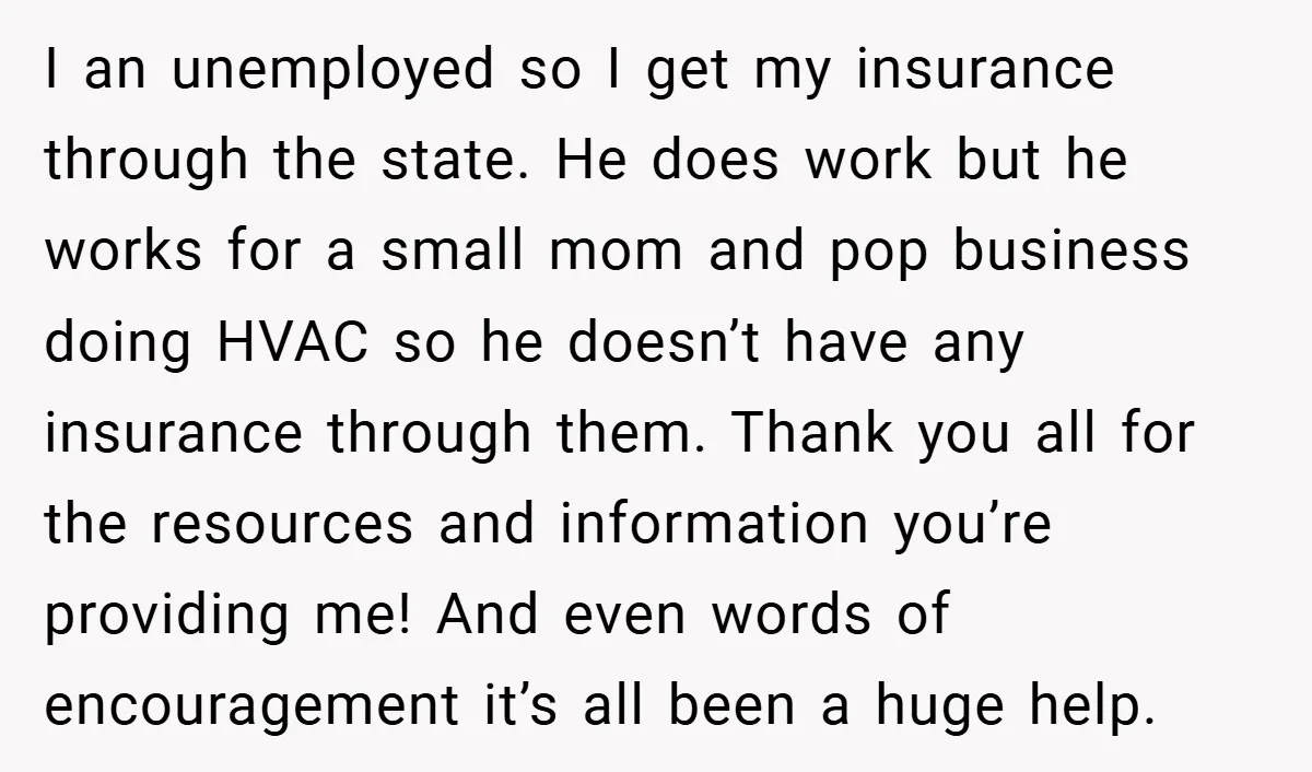 I an unemployed so I get my insurance through the state. He does work but he works for a small mom and pop business doing HVAC so he doesn’t have...