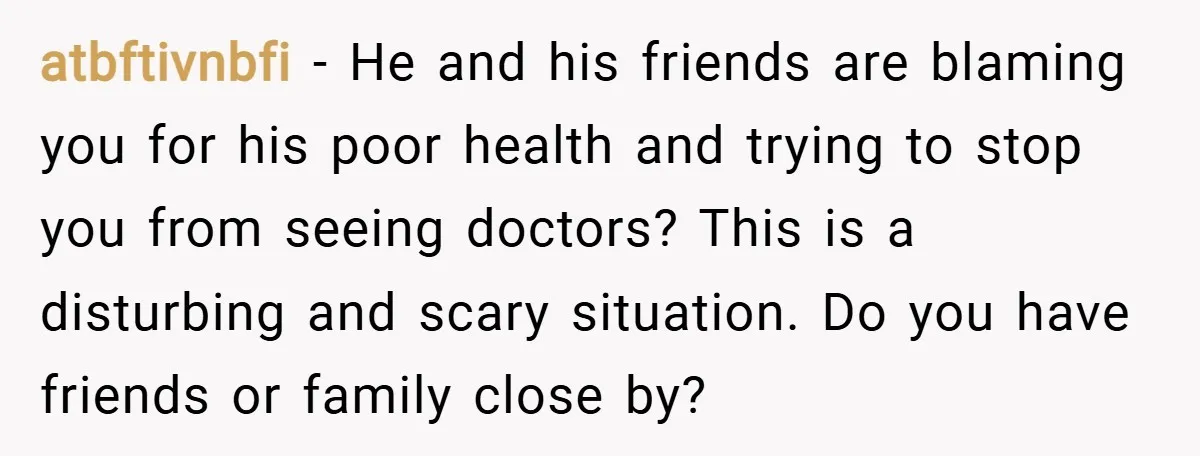 atbftivnbfi − He and his friends are blaming you for his poor health and trying to stop you from seeing doctors? This is a disturbing and scary situation. Do you...