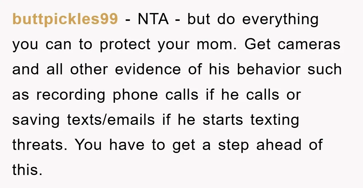 buttpickles99 − NTA - but do everything you can to protect your mom. Get cameras and all other evidence of his behavior such as recording phone calls if he calls...