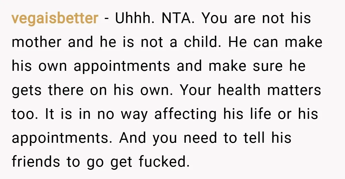 vegaisbetter − Uhhh. NTA. You are not his mother and he is not a child. He can make his own appointments and make sure he gets there on his own....
